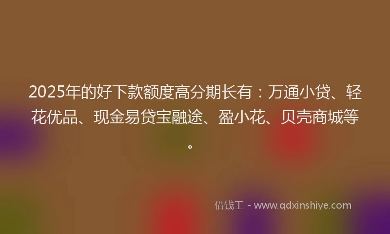 2025年的好下款额度高分期长有：万通小贷、轻花优品、现金易贷宝融途、盈小花、贝壳商城等。