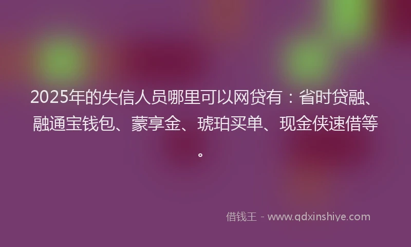 2025年的失信人员哪里可以网贷有：省时贷融、融通宝钱包、蒙享金、琥珀买单、现金侠速借等。