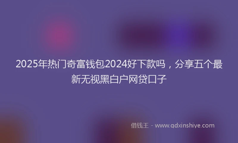 2025年热门奇富钱包2024好下款吗，分享五个最新无视黑白户网贷口子