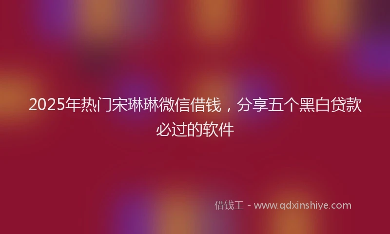 2025年热门宋琳琳微信借钱，分享五个黑白贷款必过的软件