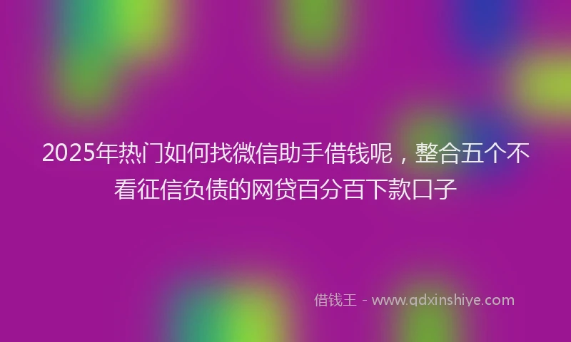 2025年热门如何找微信助手借钱呢，整合五个不看征信负债的网贷百分百下款口子