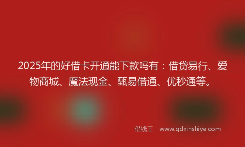 2025年的好借卡开通能下款吗有：借贷易行、爱物商城、魔法现金、甄易借通、优秒通等。