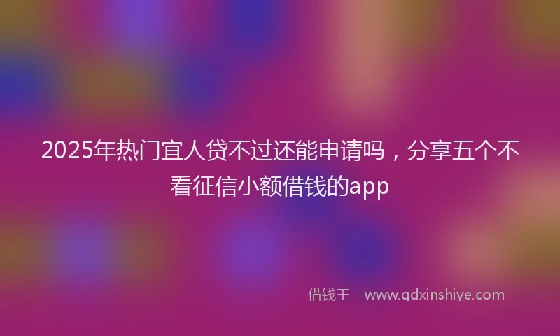 2025年热门宜人贷不过还能申请吗，分享五个不看征信小额借钱的app