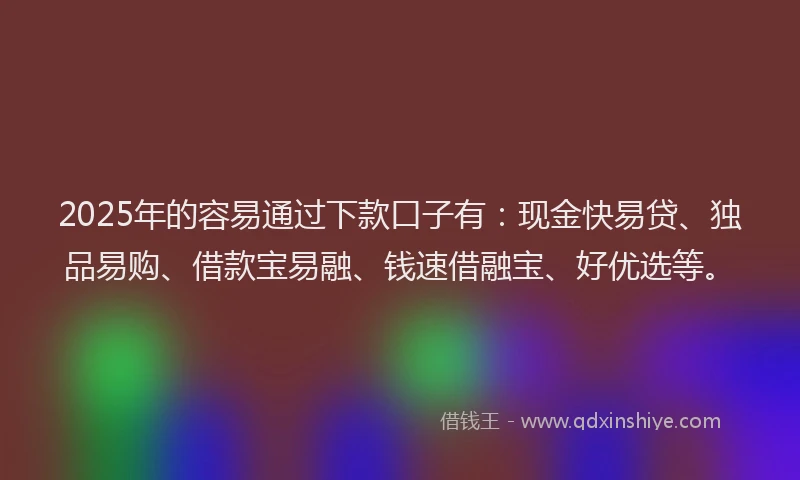 2025年的容易通过下款口子有：现金快易贷、独品易购、借款宝易融、钱速借融宝、好优选等。