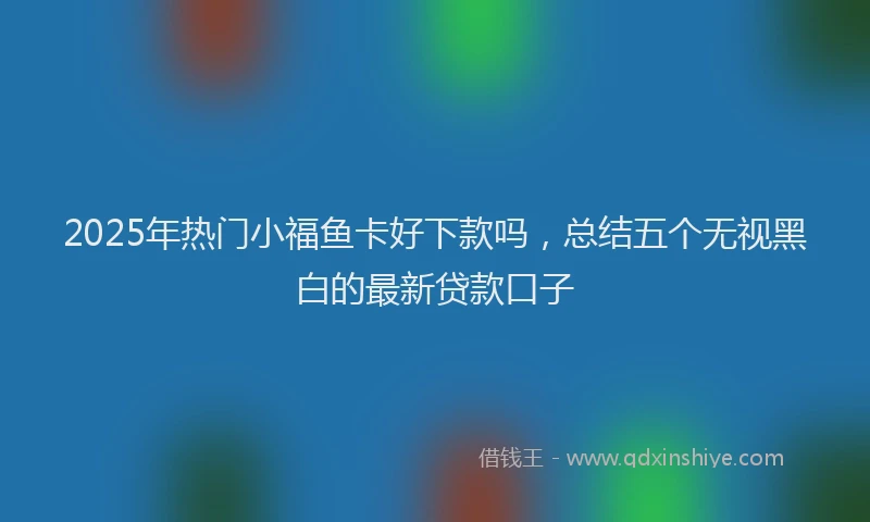 2025年热门小福鱼卡好下款吗，总结五个无视黑白的最新贷款口子
