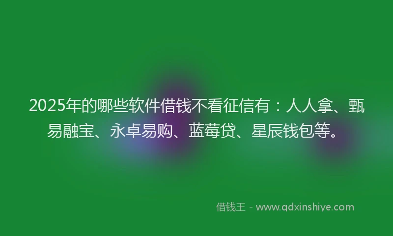 2025年的哪些软件借钱不看征信有：人人拿、甄易融宝、永卓易购、蓝莓贷、星辰钱包等。