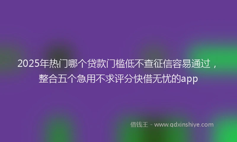 2025年热门哪个贷款门槛低不查征信容易通过，整合五个急用不求评分快借无忧的app