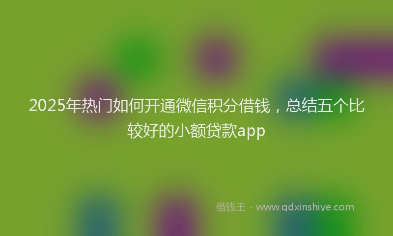 2025年热门如何开通微信积分借钱，总结五个比较好的小额贷款app