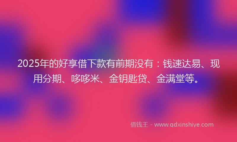 2025年的好享借下款有前期没有：钱速达易、现用分期、哆哆米、金钥匙贷、金满堂等。
