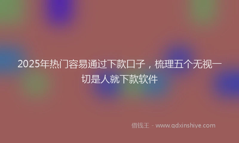 2025年热门容易通过下款口子，梳理五个无视一切是人就下款软件