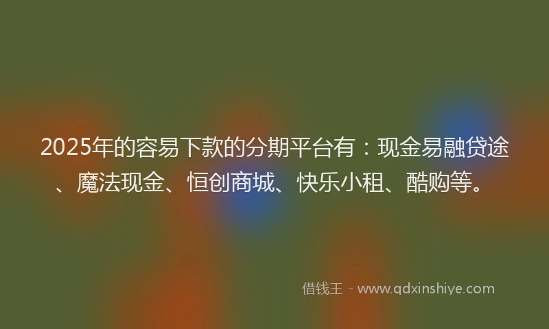 2025年的容易下款的分期平台有：现金易融贷途、魔法现金、恒创商城、快乐小租、酷购等。