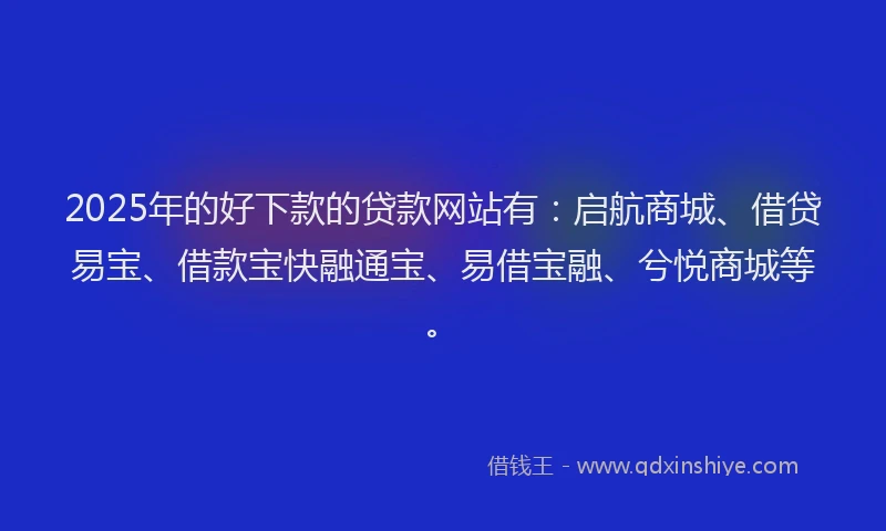 2025年的好下款的贷款网站有：启航商城、借贷易宝、借款宝快融通宝、易借宝融、兮悦商城等。