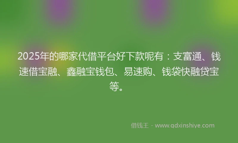 2025年的哪家代借平台好下款呢有：支富通、钱速借宝融、鑫融宝钱包、易速购、钱袋快融贷宝等。