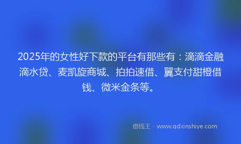2025年的女性好下款的平台有那些有：滴滴金融滴水贷、麦凯旋商城、拍拍速借、翼支付甜橙借钱、微米金条等。