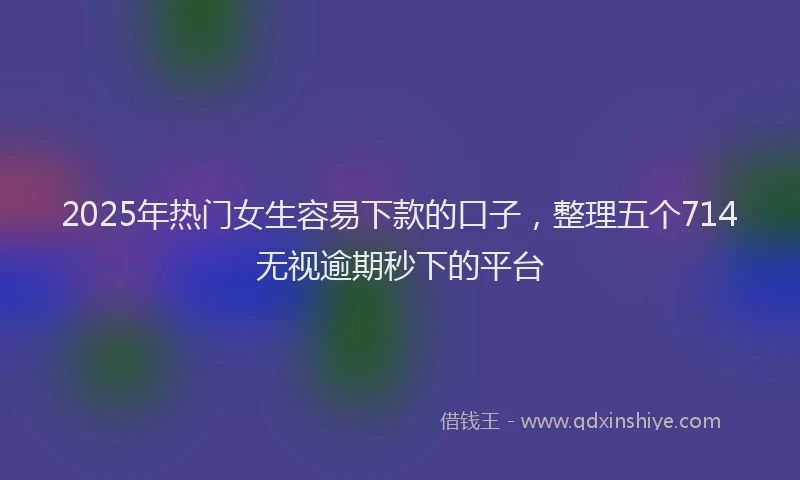 2025年热门女生容易下款的口子，整理五个714无视逾期秒下的平台