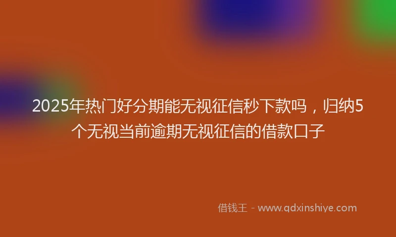 2025年热门好分期能无视征信秒下款吗，归纳5个无视当前逾期无视征信的借款口子