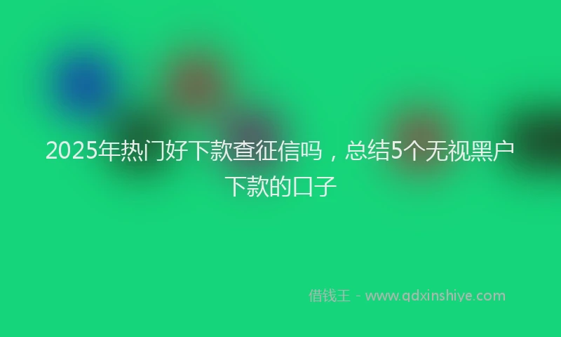 2025年热门好下款查征信吗，总结5个无视黑户下款的口子