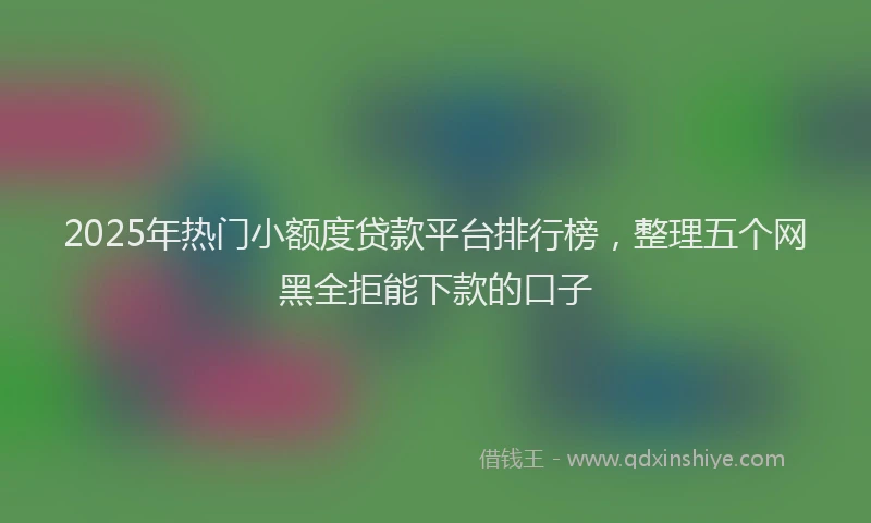 2025年热门小额度贷款平台排行榜，整理五个网黑全拒能下款的口子