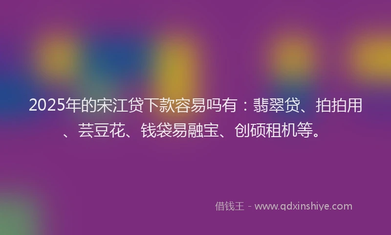 2025年的宋江贷下款容易吗有：翡翠贷、拍拍用、芸豆花、钱袋易融宝、创硕租机等。