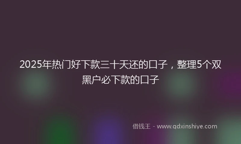 2025年热门好下款三十天还的口子，整理5个双黑户必下款的口子