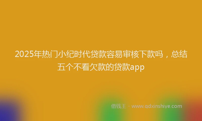 2025年热门小纪时代贷款容易审核下款吗,总结五个不看欠款的贷款app