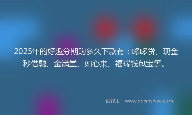 2025年的好趣分期购多久下款有：哆哆贷、现金秒借融、金满堂、如心来、福瑞钱包宝等。