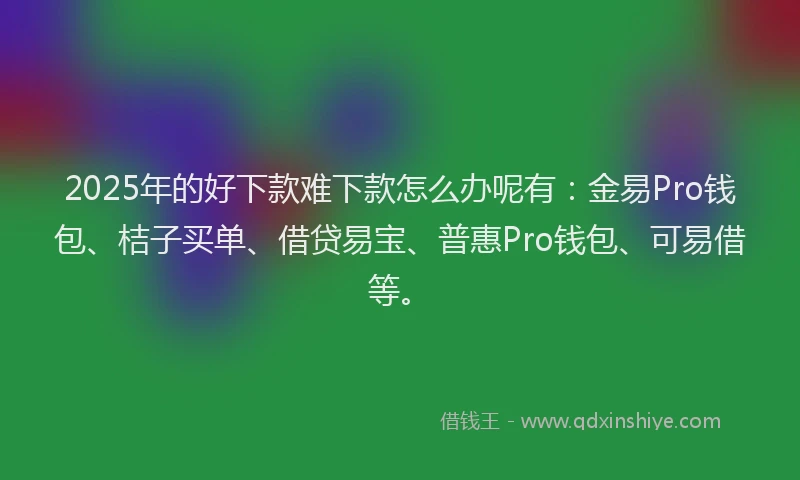 2025年的好下款难下款怎么办呢有：金易Pro钱包、桔子买单、借贷易宝、普惠Pro钱包、可易借等。