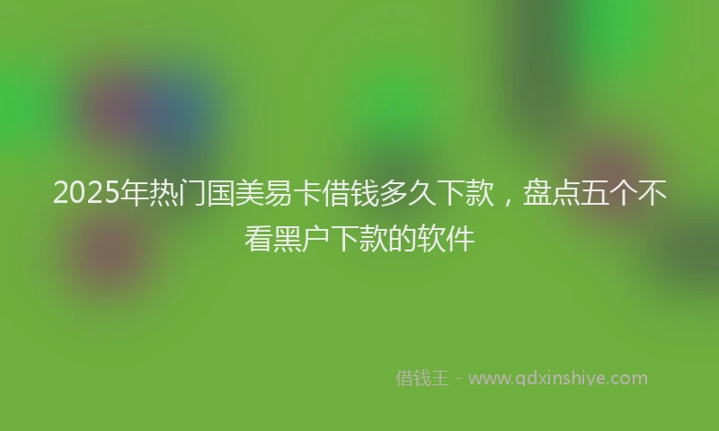 2025年热门国美易卡借钱多久下款，盘点五个不看黑户下款的软件