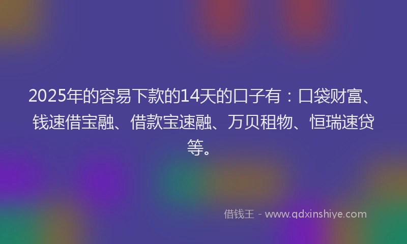 2025年的容易下款的14天的口子有：口袋财富、钱速借宝融、借款宝速融、万贝租物、恒瑞速贷等。