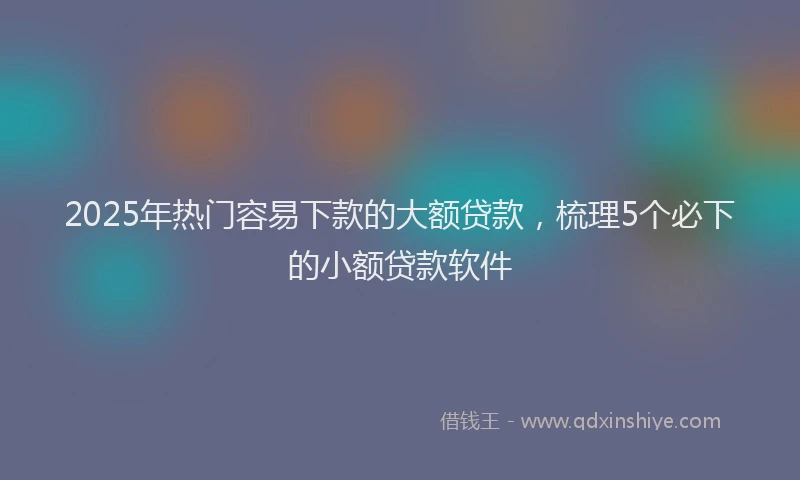 2025年热门容易下款的大额贷款，梳理5个必下的小额贷款软件