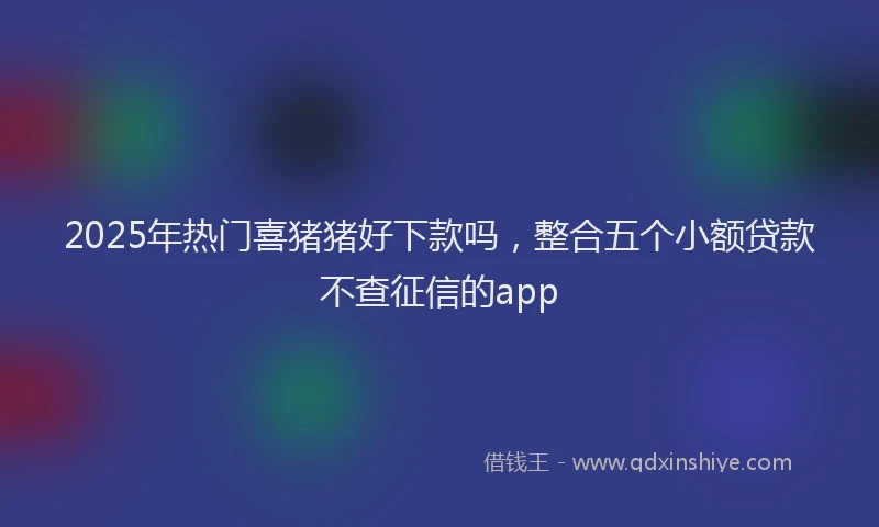 2025年热门喜猪猪好下款吗，整合五个小额贷款不查征信的app