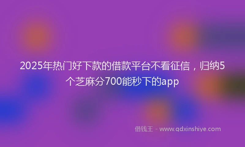 2025年热门好下款的借款平台不看征信，归纳5个芝麻分700能秒下的app