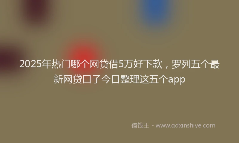 2025年热门哪个网贷借5万好下款，罗列五个最新网贷口子今日整理这五个app