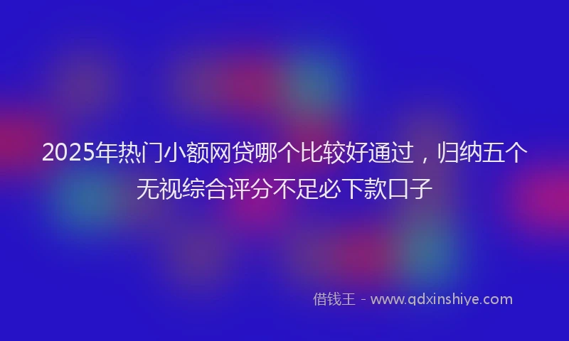 2025年热门小额网贷哪个比较好通过，归纳五个无视综合评分不足必下款口子