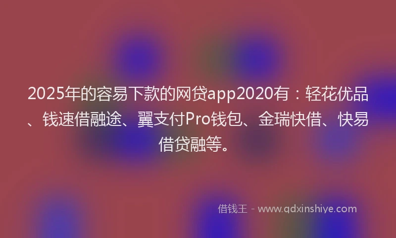 2025年的容易下款的网贷app2020有：轻花优品、钱速借融途、翼支付Pro钱包、金瑞快借、快易借贷融等。