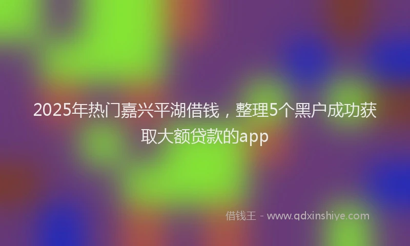 2025年热门嘉兴平湖借钱，整理5个黑户成功获取大额贷款的app