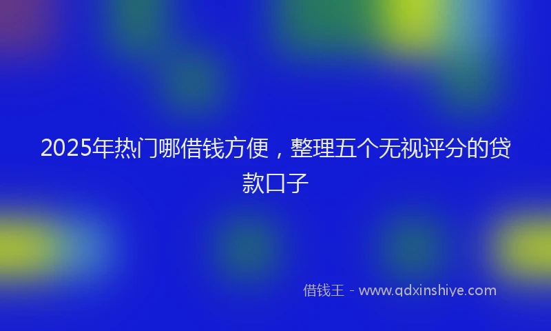 2025年热门哪借钱方便，整理五个无视评分的贷款口子