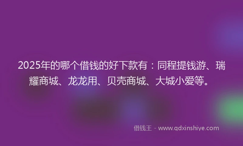 2025年的哪个借钱的好下款有：同程提钱游、瑞耀商城、龙龙用、贝壳商城、大城小爱等。