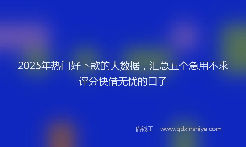 2025年热门好下款的大数据，汇总五个急用不求评分快借无忧的口子
