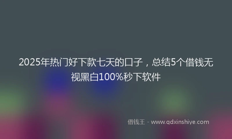 2025年热门好下款七天的口子，总结5个借钱无视黑白100%秒下软件