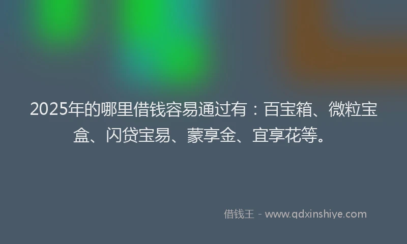 2025年的哪里借钱容易通过有：百宝箱、微粒宝盒、闪贷宝易、蒙享金、宜享花等。