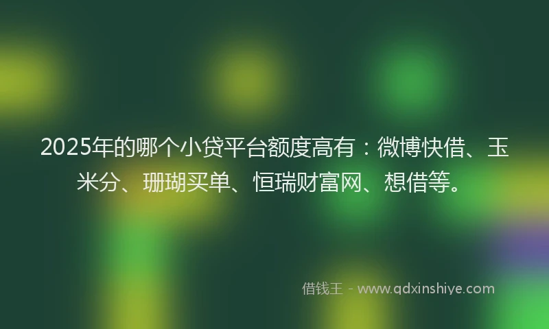 2025年的哪个小贷平台额度高有：微博快借、玉米分、珊瑚买单、恒瑞财富网、想借等。