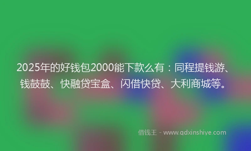 2025年的好钱包2000能下款么有：同程提钱游、钱鼓鼓、快融贷宝盒、闪借快贷、大利商城等。