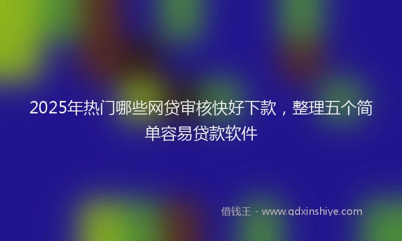 2025年热门哪些网贷审核快好下款，整理五个简单容易贷款软件