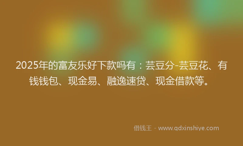 2025年的富友乐好下款吗有：芸豆分-芸豆花、有钱钱包、现金易、融逸速贷、现金借款等。