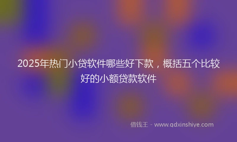 2025年热门小贷软件哪些好下款，概括五个比较好的小额贷款软件