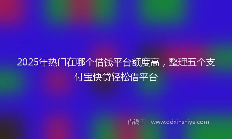 2025年热门在哪个借钱平台额度高，整理五个支付宝快贷轻松借平台