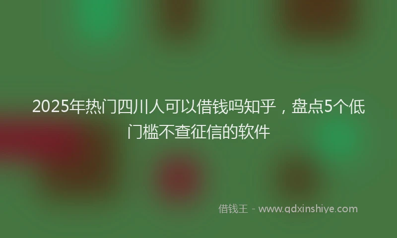2025年热门四川人可以借钱吗知乎，盘点5个低门槛不查征信的软件