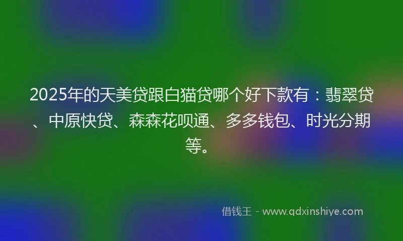 2025年的天美贷跟白猫贷哪个好下款有：翡翠贷、中原快贷、森森花呗通、多多钱包、时光分期等。