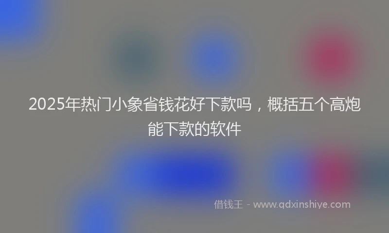 2025年热门小象省钱花好下款吗，概括五个高炮能下款的软件